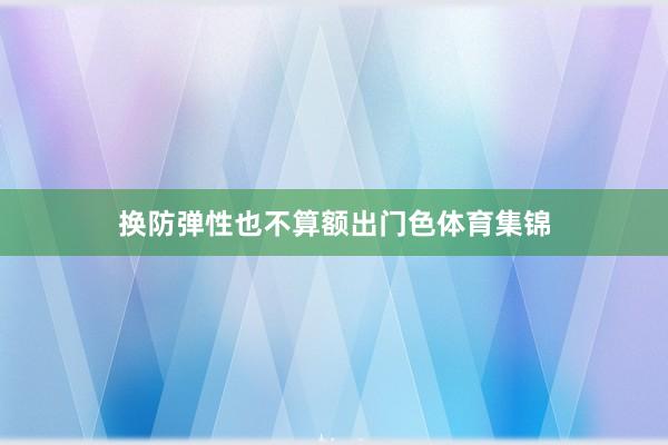 换防弹性也不算额出门色体育集锦