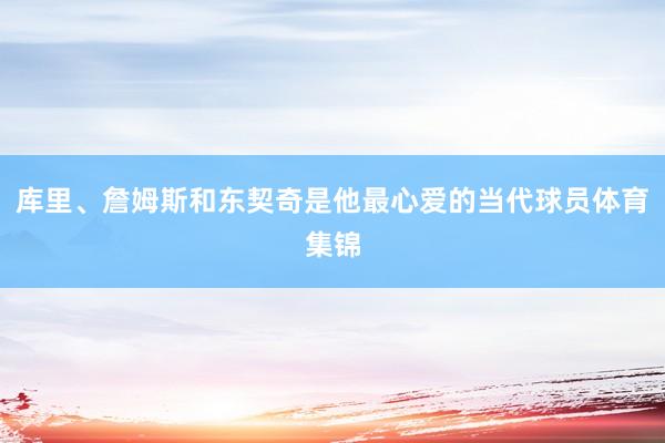 库里、詹姆斯和东契奇是他最心爱的当代球员体育集锦