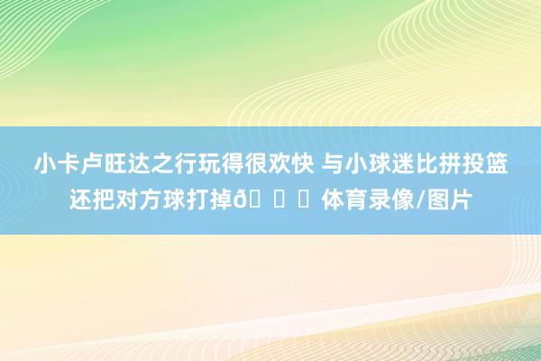 小卡卢旺达之行玩得很欢快 与小球迷比拼投篮还把对方球打掉😂体育录像/图片