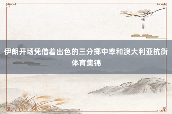 伊朗开场凭借着出色的三分掷中率和澳大利亚抗衡体育集锦