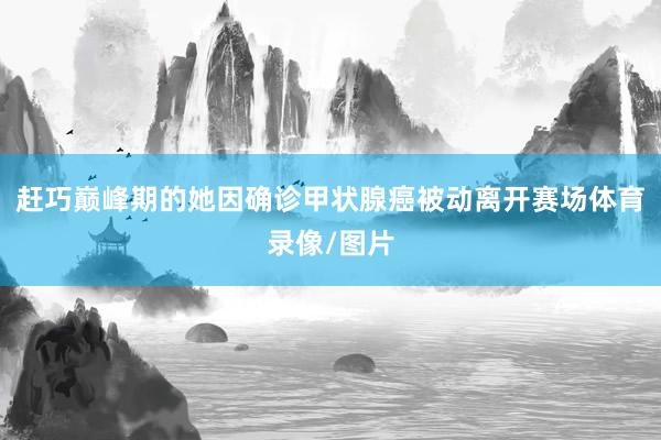 赶巧巅峰期的她因确诊甲状腺癌被动离开赛场体育录像/图片