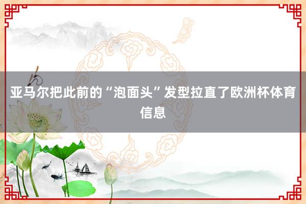亚马尔把此前的“泡面头”发型拉直了欧洲杯体育信息
