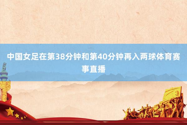 中国女足在第38分钟和第40分钟再入两球体育赛事直播