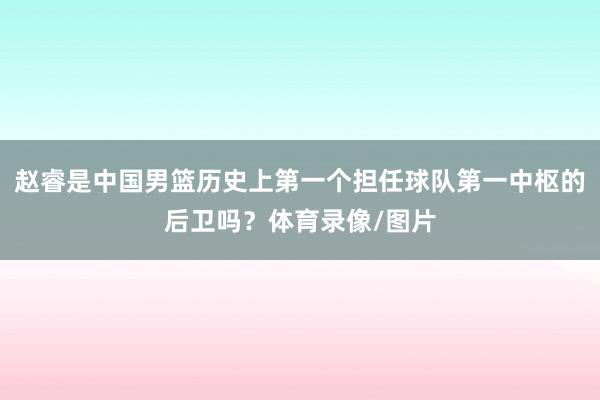 赵睿是中国男篮历史上第一个担任球队第一中枢的后卫吗？体育录像/图片