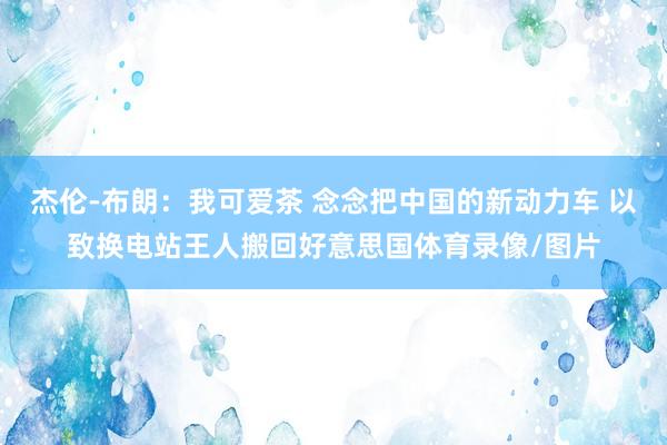 杰伦-布朗：我可爱茶 念念把中国的新动力车 以致换电站王人搬回好意思国体育录像/图片