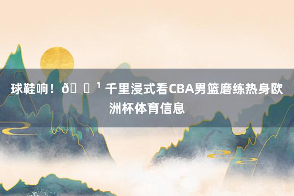球鞋响！📹 千里浸式看CBA男篮磨练热身欧洲杯体育信息