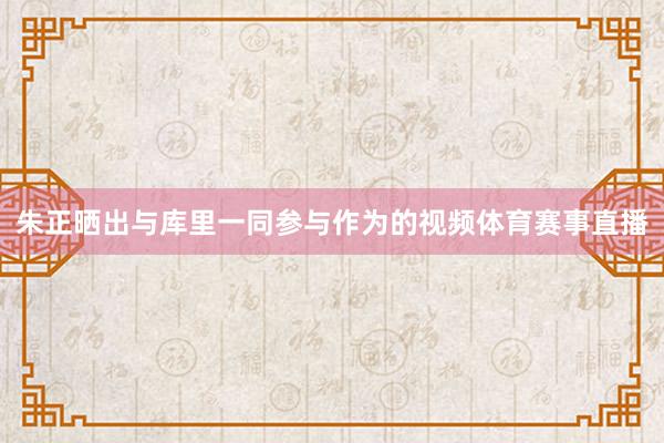 朱正晒出与库里一同参与作为的视频体育赛事直播