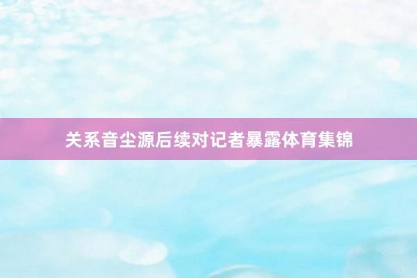 关系音尘源后续对记者暴露体育集锦