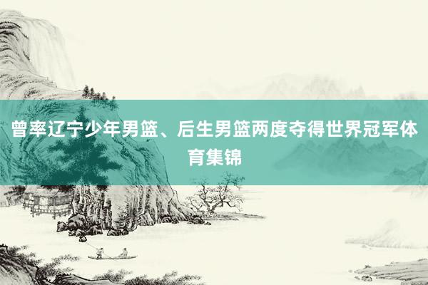 曾率辽宁少年男篮、后生男篮两度夺得世界冠军体育集锦