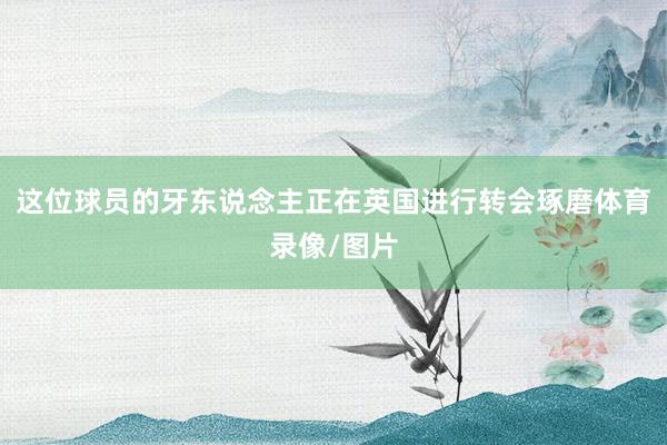 这位球员的牙东说念主正在英国进行转会琢磨体育录像/图片