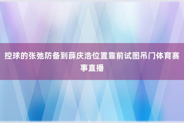 控球的张弛防备到薛庆浩位置靠前试图吊门体育赛事直播