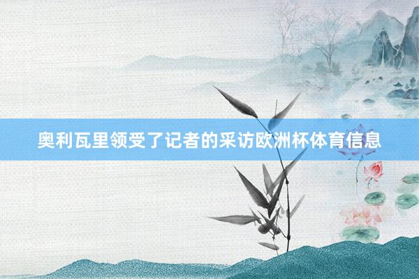 奥利瓦里领受了记者的采访欧洲杯体育信息