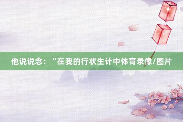 他说说念：“在我的行状生计中体育录像/图片