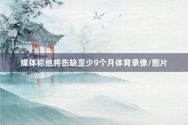 媒体称他将伤缺至少9个月体育录像/图片