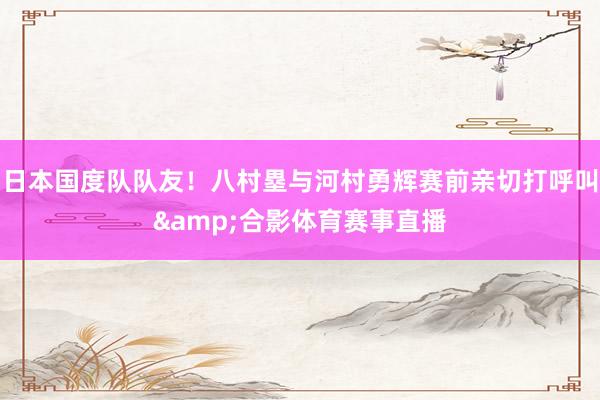 日本国度队队友！八村塁与河村勇辉赛前亲切打呼叫&合影体育赛事直播