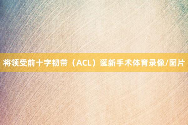 将领受前十字韧带（ACL）诞新手术体育录像/图片
