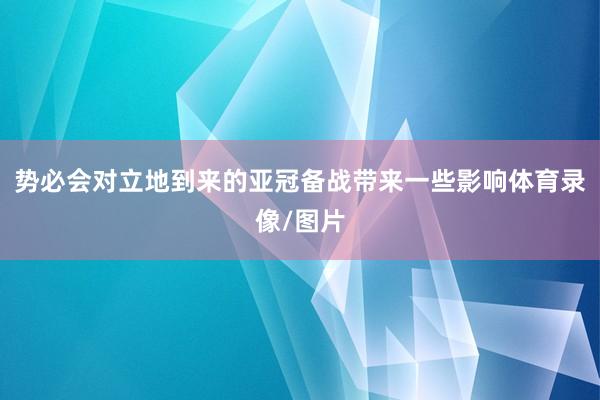 势必会对立地到来的亚冠备战带来一些影响体育录像/图片