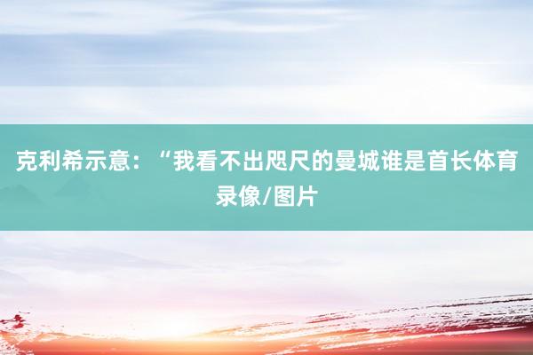 克利希示意：“我看不出咫尺的曼城谁是首长体育录像/图片