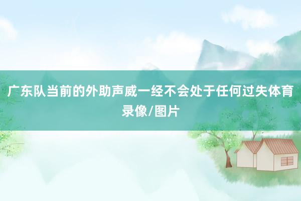 广东队当前的外助声威一经不会处于任何过失体育录像/图片