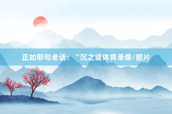 正如那句老话：“沉之堤体育录像/图片