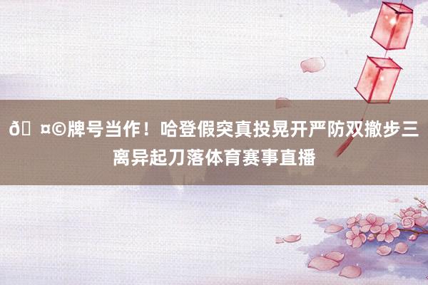 🤩牌号当作！哈登假突真投晃开严防双撤步三离异起刀落体育赛事直播