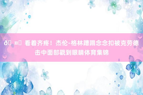 🤕看着齐疼！杰伦-格林蹧蹋念念扣被克劳德击中面部戳到眼睛体育集锦
