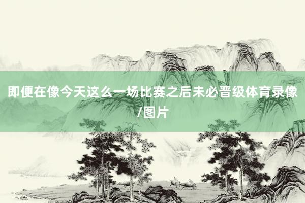 即便在像今天这么一场比赛之后未必晋级体育录像/图片