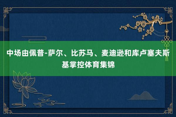 中场由佩普-萨尔、比苏马、麦迪逊和库卢塞夫斯基掌控体育集锦