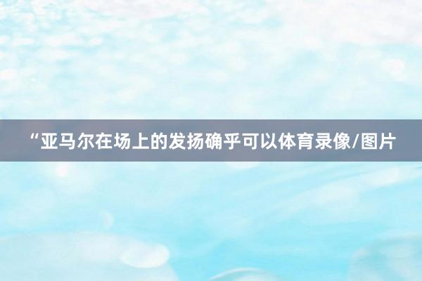 “亚马尔在场上的发扬确乎可以体育录像/图片