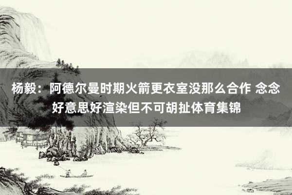 杨毅：阿德尔曼时期火箭更衣室没那么合作 念念好意思好渲染但不可胡扯体育集锦