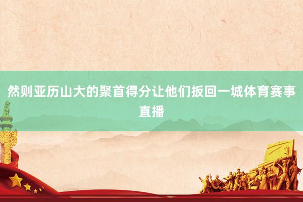 然则亚历山大的聚首得分让他们扳回一城体育赛事直播