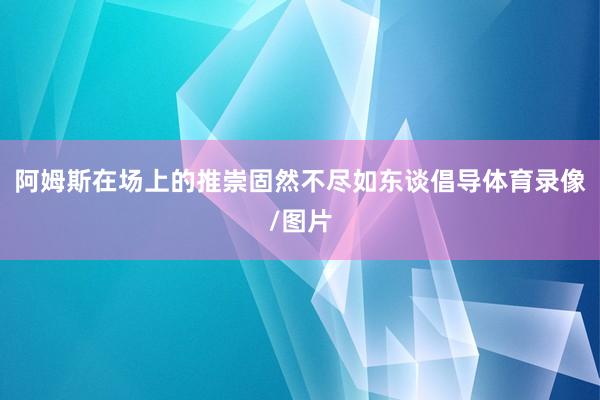 阿姆斯在场上的推崇固然不尽如东谈倡导体育录像/图片