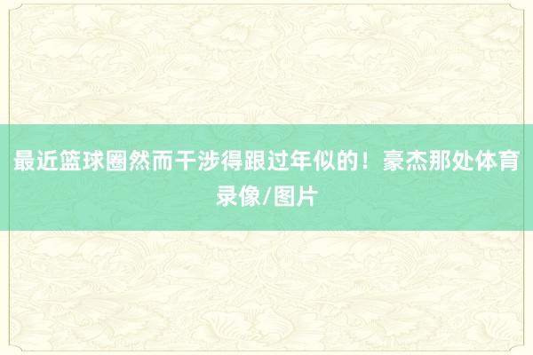最近篮球圈然而干涉得跟过年似的！豪杰那处体育录像/图片