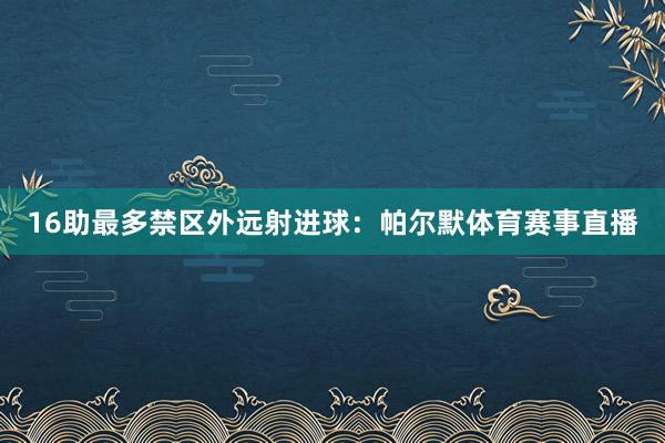 16助最多禁区外远射进球：帕尔默体育赛事直播