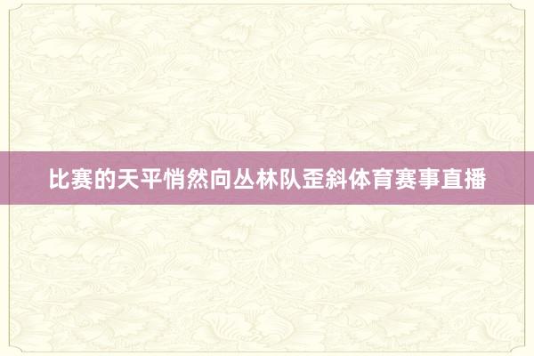 比赛的天平悄然向丛林队歪斜体育赛事直播