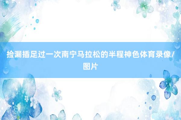 捡漏插足过一次南宁马拉松的半程神色体育录像/图片