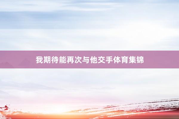 我期待能再次与他交手体育集锦