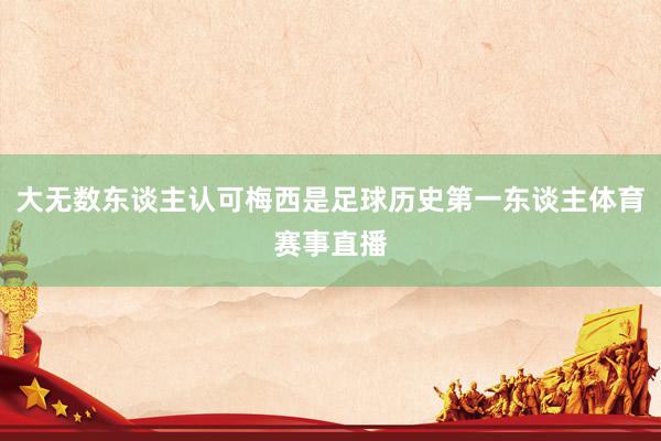 大无数东谈主认可梅西是足球历史第一东谈主体育赛事直播