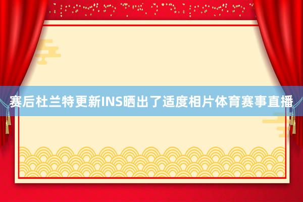 赛后杜兰特更新INS晒出了适度相片体育赛事直播
