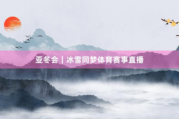 亚冬会｜冰雪同梦体育赛事直播