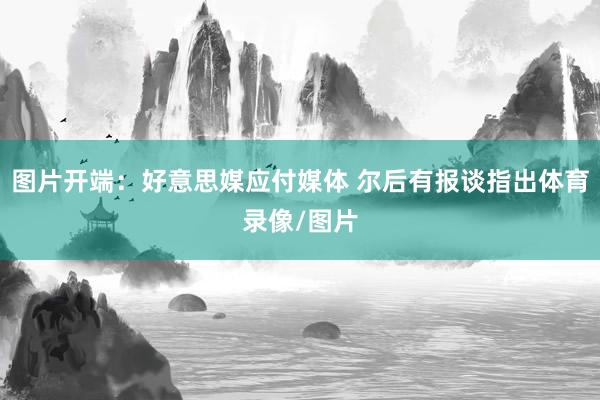 图片开端：好意思媒应付媒体 尔后有报谈指出体育录像/图片