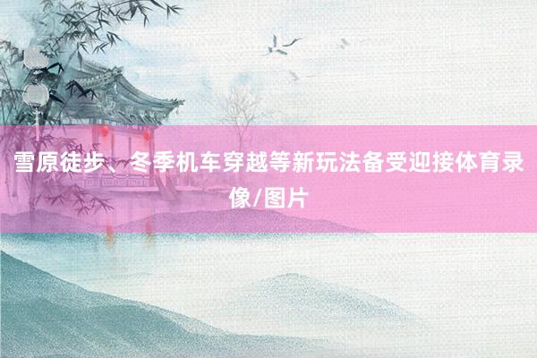 雪原徒步、冬季机车穿越等新玩法备受迎接体育录像/图片
