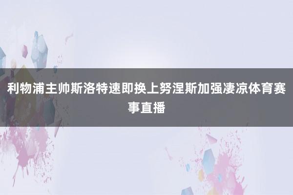 利物浦主帅斯洛特速即换上努涅斯加强凄凉体育赛事直播