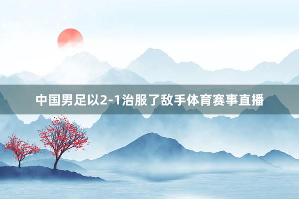 中国男足以2-1治服了敌手体育赛事直播