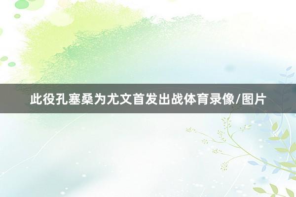 此役孔塞桑为尤文首发出战体育录像/图片