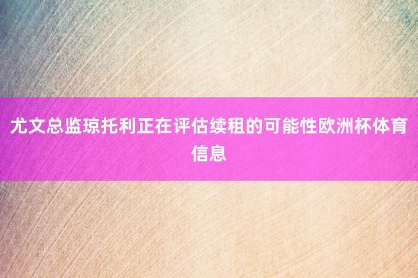 尤文总监琼托利正在评估续租的可能性欧洲杯体育信息