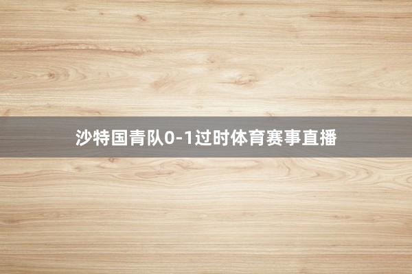 沙特国青队0-1过时体育赛事直播