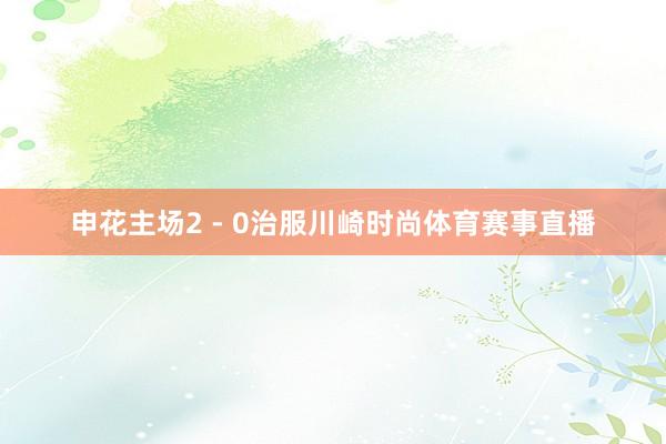 申花主场2 - 0治服川崎时尚体育赛事直播