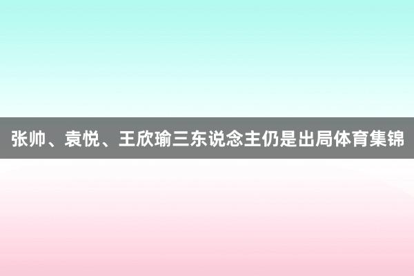张帅、袁悦、王欣瑜三东说念主仍是出局体育集锦