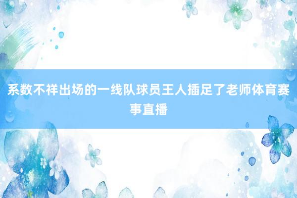 系数不祥出场的一线队球员王人插足了老师体育赛事直播
